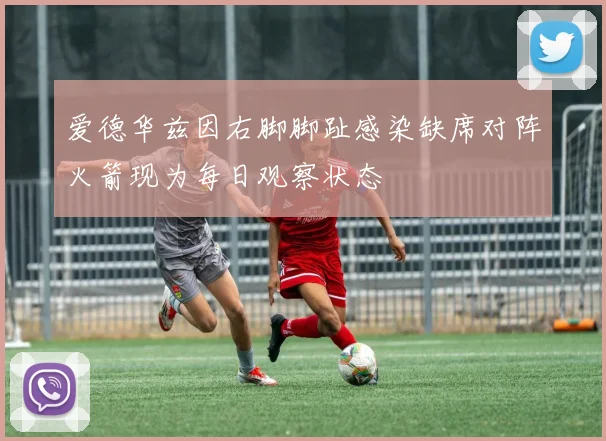 爱德华兹因右脚脚趾感染缺席对阵火箭现为每日观察状态