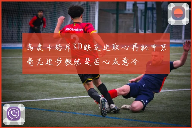 乌度卡怒斥KD缺乏进取心再批申京毫无进步教练是否心灰意冷