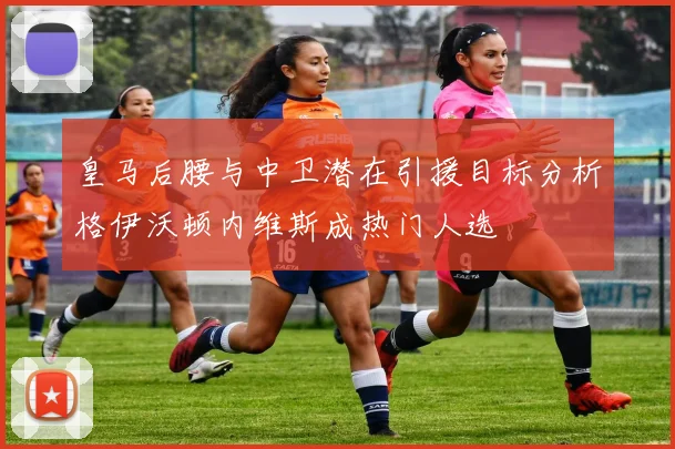 皇马后腰与中卫潜在引援目标分析格伊沃顿内维斯成热门人选