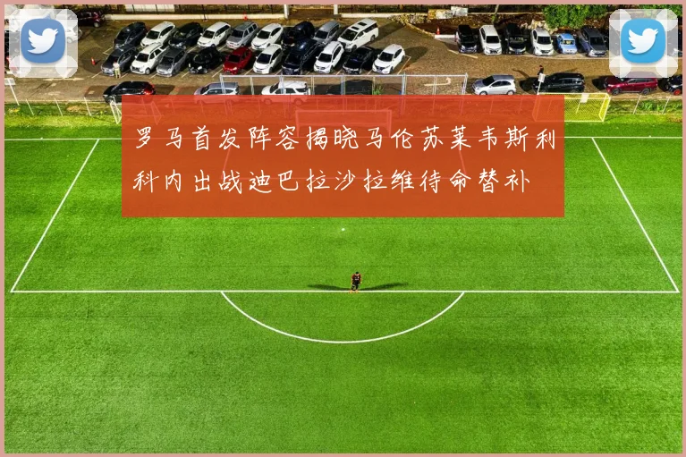 罗马首发阵容揭晓马伦苏莱韦斯利科内出战迪巴拉沙拉维待命替补