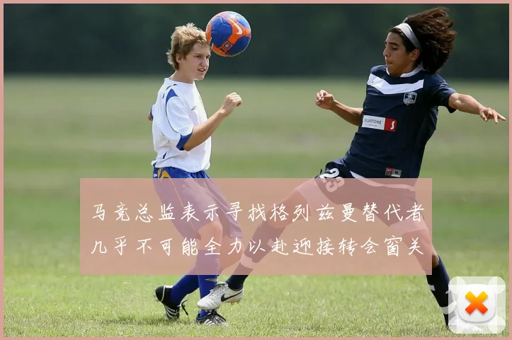 马竞总监表示寻找格列兹曼替代者几乎不可能全力以赴迎接转会窗关闭
