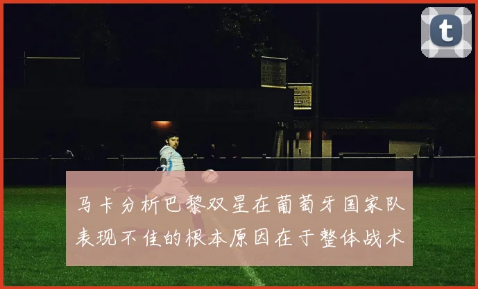 马卡分析巴黎双星在葡萄牙国家队表现不佳的根本原因在于整体战术体系问题