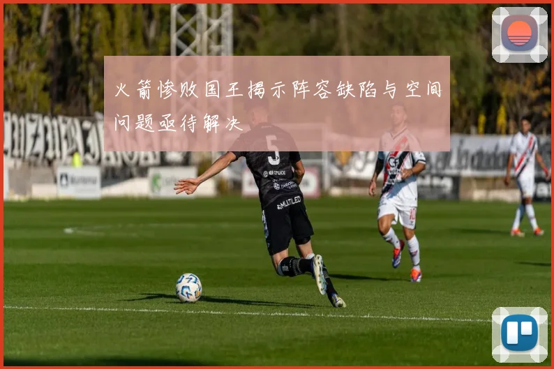 火箭惨败国王揭示阵容缺陷与空间问题亟待解决