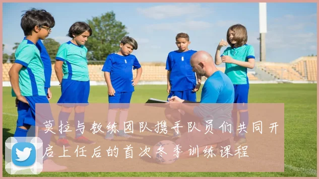 莫拉与教练团队携手队员们共同开启上任后的首次冬季训练课程