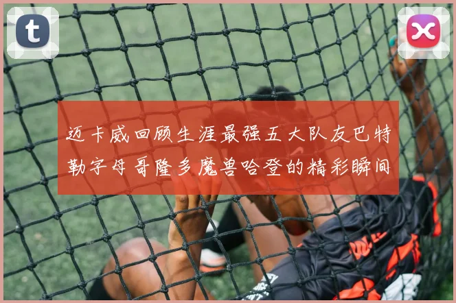 迈卡威回顾生涯最强五大队友巴特勒字母哥隆多魔兽哈登的精彩瞬间