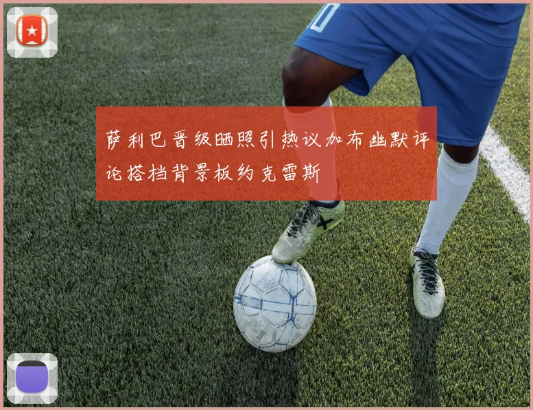 萨利巴晋级晒照引热议加布幽默评论搭档背景板约克雷斯