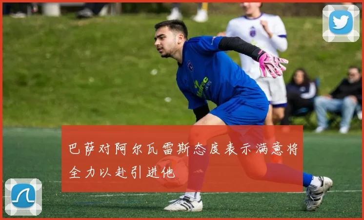 巴萨对阿尔瓦雷斯态度表示满意将全力以赴引进他