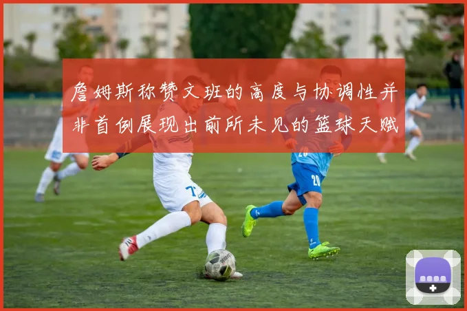 詹姆斯称赞文班的高度与协调性并非首例展现出前所未见的篮球天赋