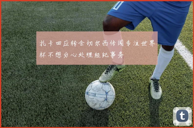 扎卡回应转会切尔西传闻专注世界杯不想分心处理经纪事务