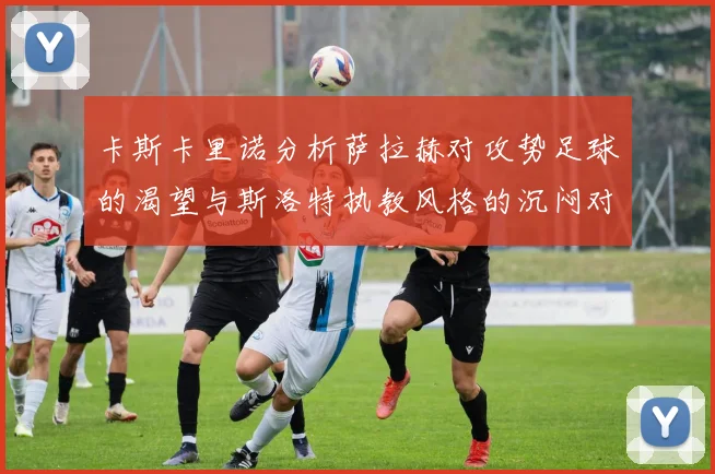 卡斯卡里诺分析萨拉赫对攻势足球的渴望与斯洛特执教风格的沉闷对比