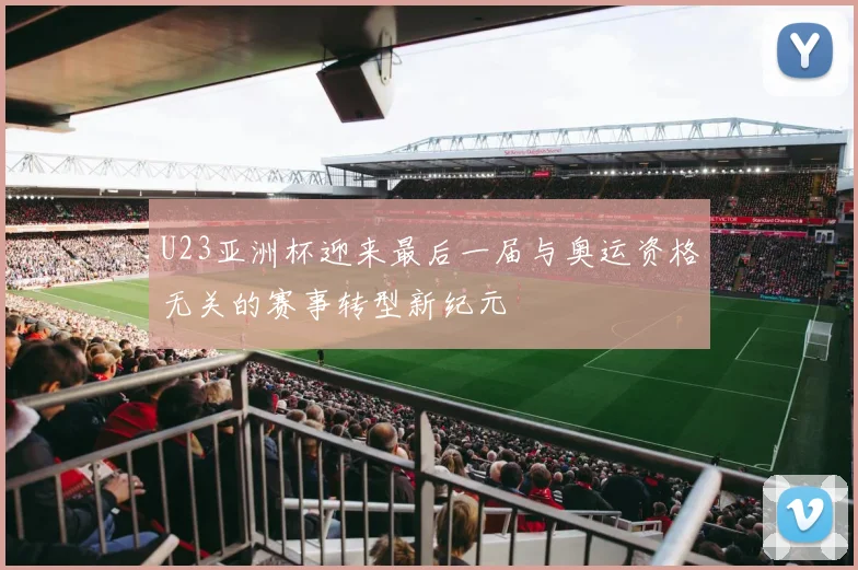 U23亚洲杯迎来最后一届与奥运资格无关的赛事转型新纪元