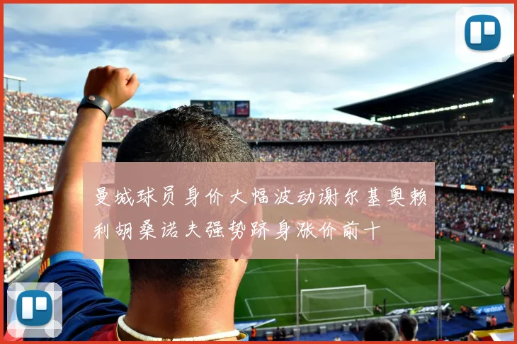 曼城球员身价大幅波动谢尔基奥赖利胡桑诺夫强势跻身涨价前十