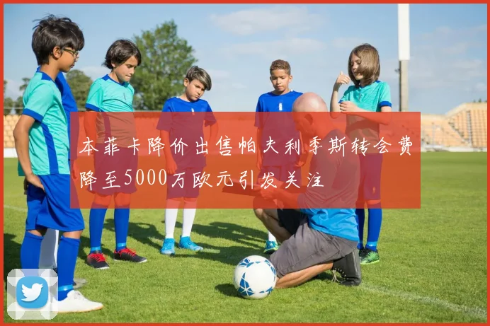 本菲卡降价出售帕夫利季斯转会费降至5000万欧元引发关注