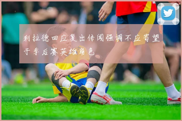 利拉德回应复出传闻强调不应寄望于季后赛英雄角色