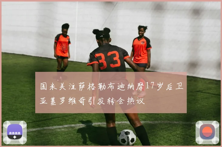 国米关注萨格勒布迪纳摩17岁后卫亚基罗维奇引发转会热议