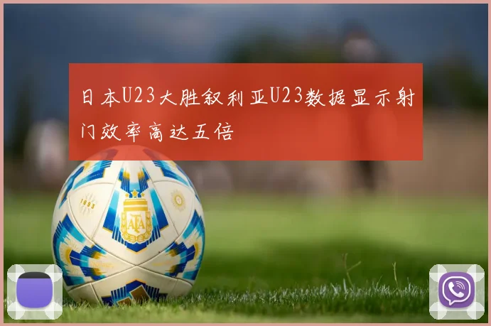 日本U23大胜叙利亚U23数据显示射门效率高达五倍