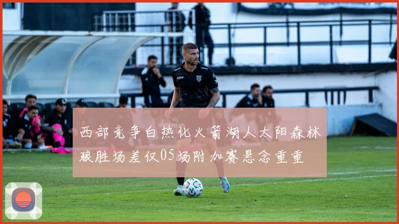 西部竞争白热化火箭湖人太阳森林狼胜场差仅05场附加赛悬念重重